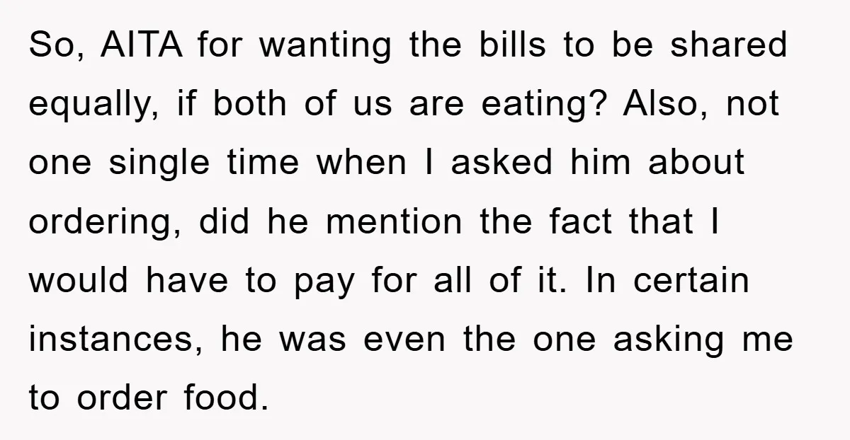 So, AITA for wanting the bills to be shared equally, if both of us are eating? Also, not one single time when I asked him about ordering, did he mention...
