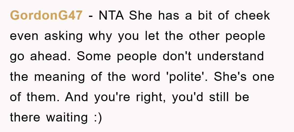 GordonG47 − NTA She has a bit of cheek even asking why you let the other people go ahead. Some people don't understand the meaning of the word 'polite'. She's...