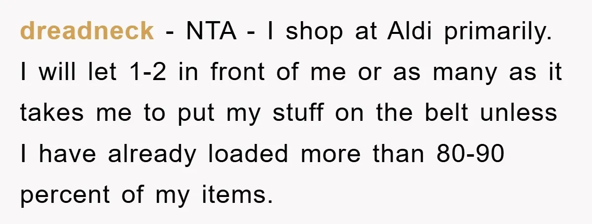 dreadneck − NTA - I shop at Aldi primarily. I will let 1-2 in front of me or as many as it takes me to put my stuff on the...