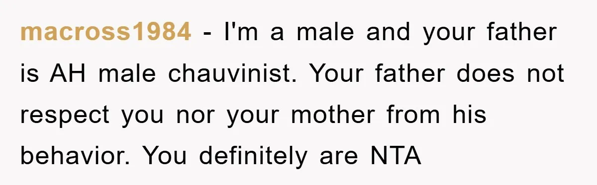macross1984 − I'm a male and your father is AH male chauvinist. Your father does not respect you nor your mother from his behavior. You definitely are NTA