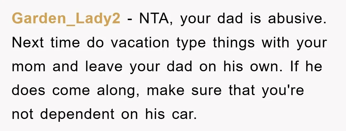Garden_Lady2 − NTA, your dad is abusive. Next time do vacation type things with your mom and leave your dad on his own. If he does come along, make sure...