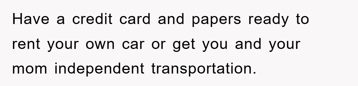 Have a credit card and papers ready to rent your own car or get you and your mom independent transportation.
