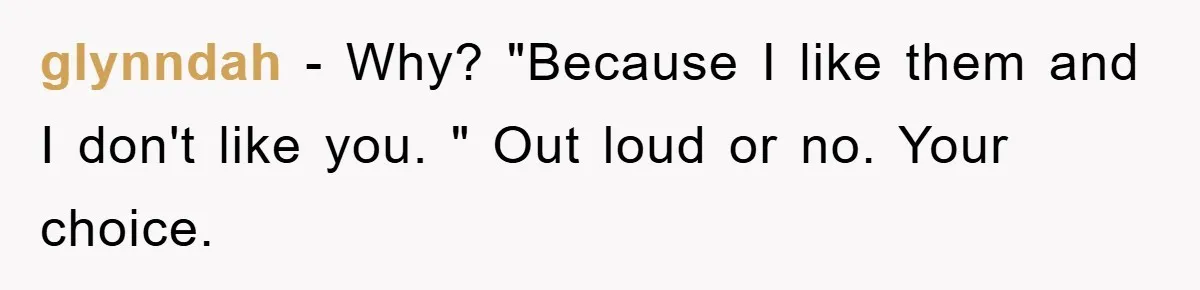 glynndah − Why? "Because I like them and I don't like you. " Out loud or no. Your choice.