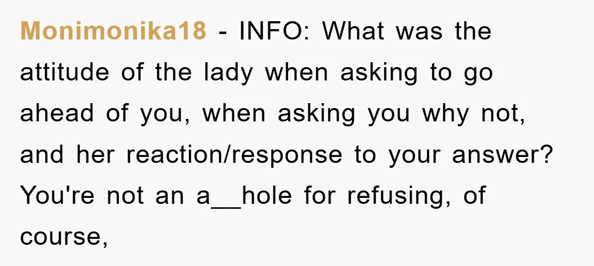 Monimonika18 − INFO: What was the attitude of the lady when asking to go ahead of you, when asking you why not, and her reaction/response to your answer? You're not...