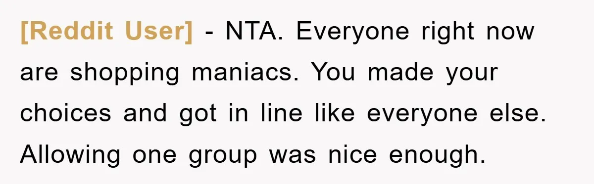 [Reddit User] − NTA. Everyone right now are shopping maniacs. You made your choices and got in line like everyone else. Allowing one group was nice enough.