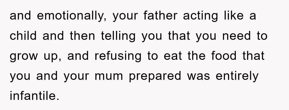 and emotionally, your father acting like a child and then telling you that you need to grow up, and refusing to eat the food that you and your mum prepared...