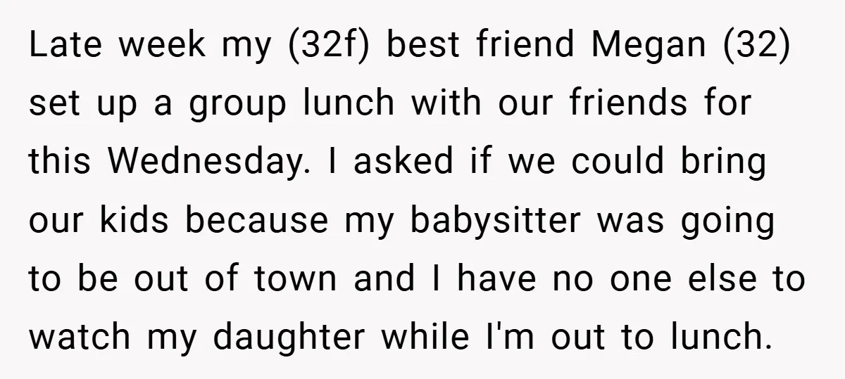 Late week my (32f) best friend Megan (32) set up a group lunch with our friends for this Wednesday. I asked if we could bring our kids because my babysitter...