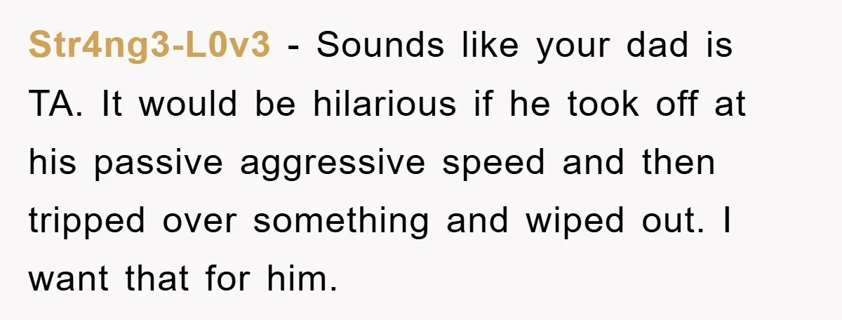 Str4ng3-L0v3 − Sounds like your dad is TA. It would be hilarious if he took off at his passive aggressive speed and then tripped over something and wiped out. I...