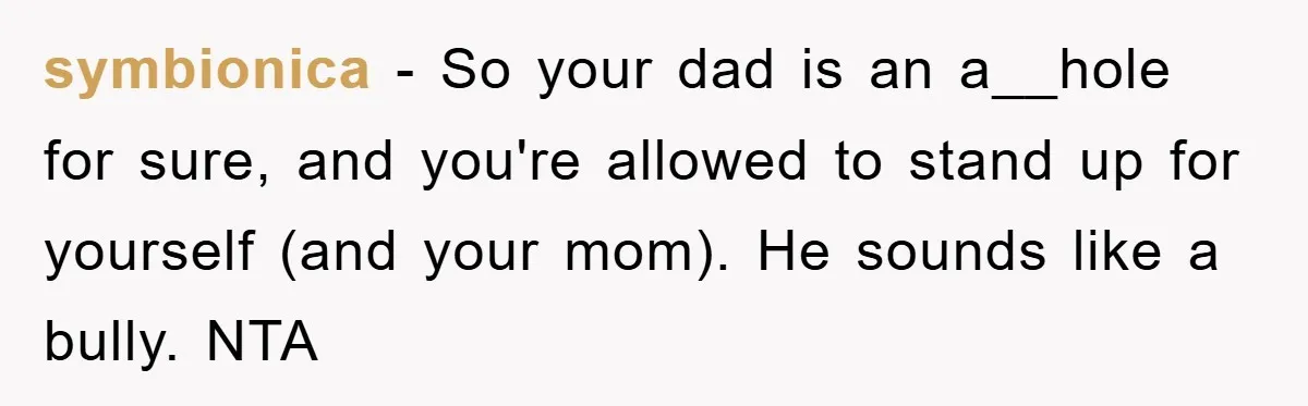 symbionica − So your dad is an a__hole for sure, and you're allowed to stand up for yourself (and your mom). He sounds like a bully. NTA