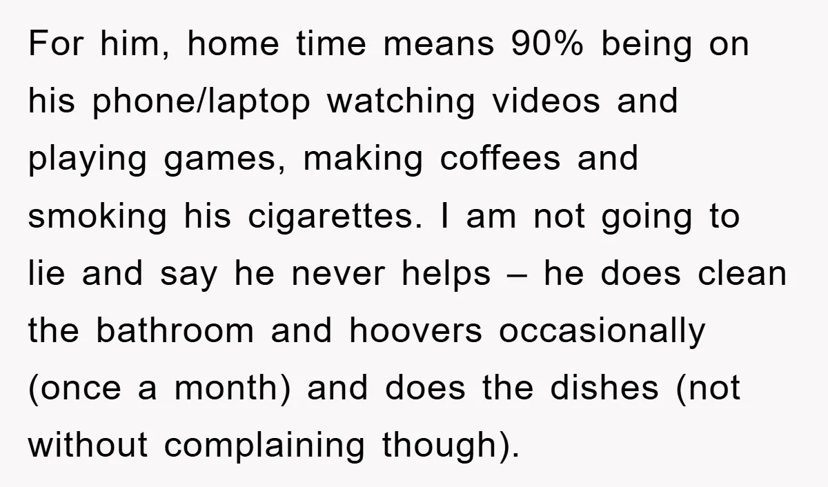 For him, home time means 90% being on his phone/laptop watching videos and playing games, making coffees and smoking his cigarettes. I am not going to lie and say he...