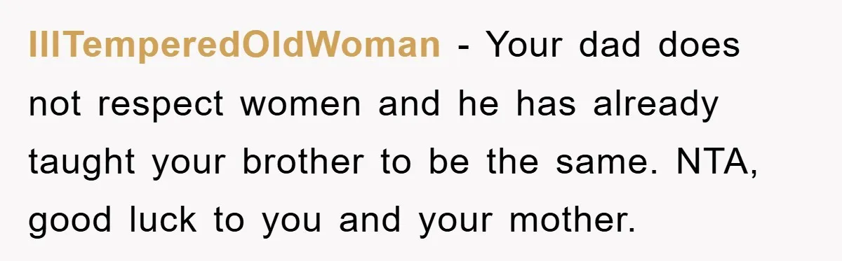 IllTemperedOldWoman − Your dad does not respect women and he has already taught your brother to be the same. NTA, good luck to you and your mother.