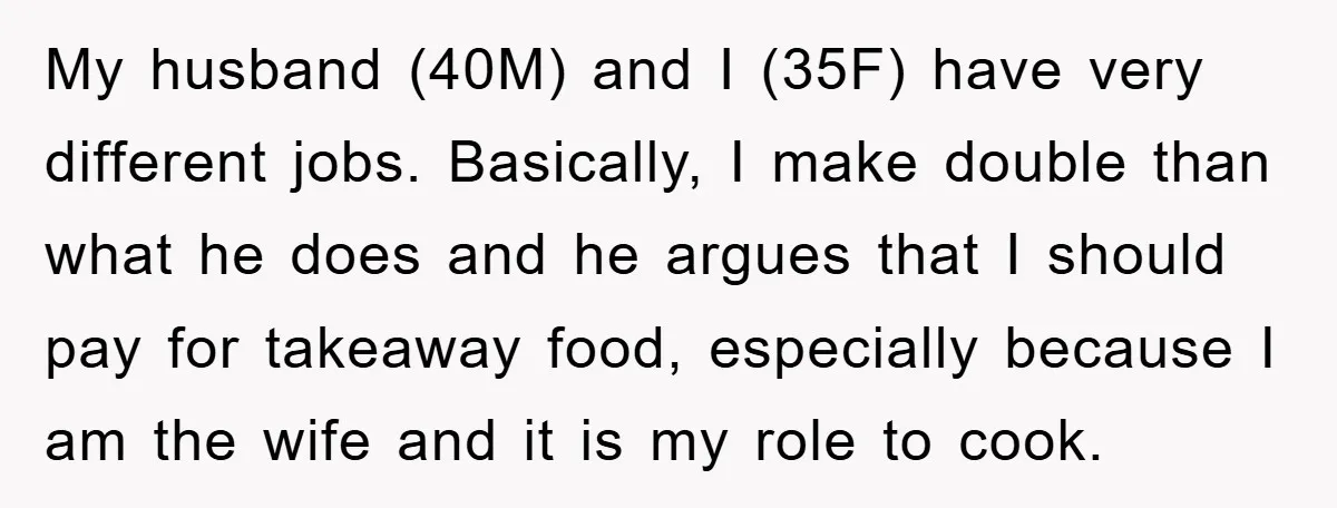 My husband (40M) and I (35F) have very different jobs. Basically, I make double than what he does and he argues that I should pay for takeaway food, especially because...