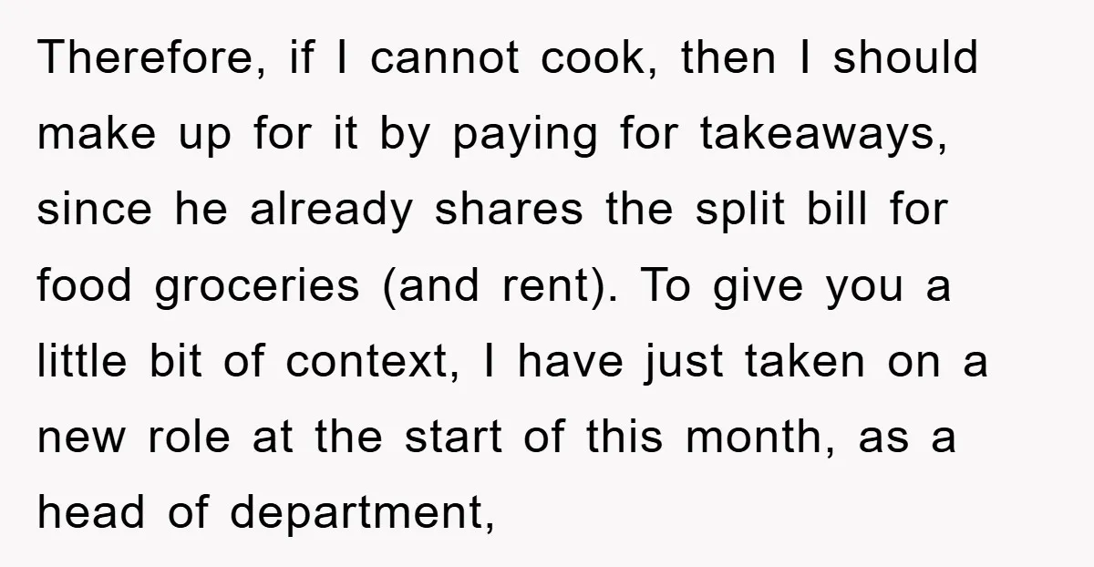 Therefore, if I cannot cook, then I should make up for it by paying for takeaways, since he already shares the split bill for food groceries (and rent). To give...