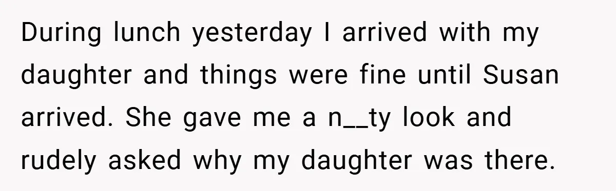 During lunch yesterday I arrived with my daughter and things were fine until Susan arrived. She gave me a n__ty look and rudely asked why my daughter was there.