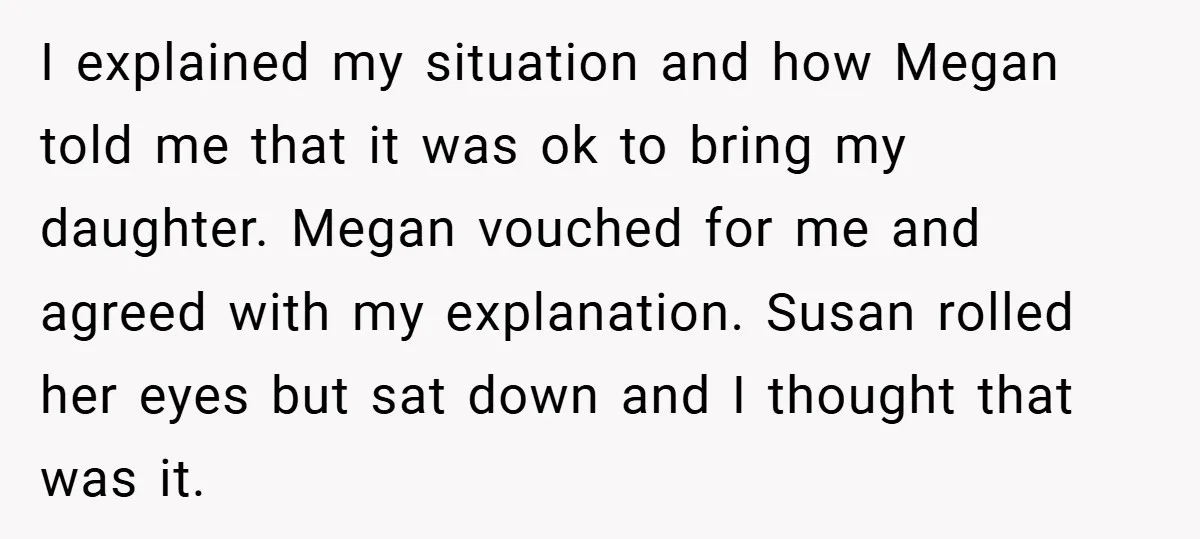 I explained my situation and how Megan told me that it was ok to bring my daughter. Megan vouched for me and agreed with my explanation. Susan rolled her eyes...