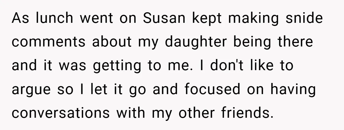 As lunch went on Susan kept making snide comments about my daughter being there and it was getting to me. I don't like to argue so I let it go...