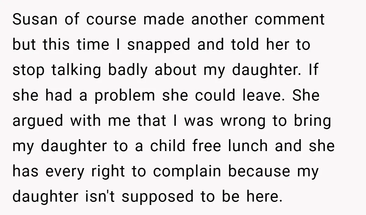 Susan of course made another comment but this time I snapped and told her to stop talking badly about my daughter. If she had a problem she could leave. She...