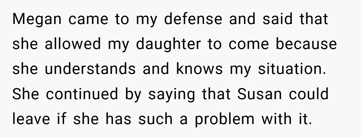 Megan came to my defense and said that she allowed my daughter to come because she understands and knows my situation. She continued by saying that Susan could leave if...
