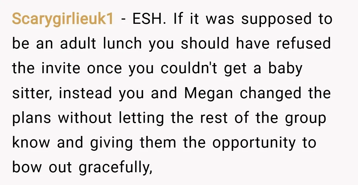 Scarygirlieuk1 − ESH. If it was supposed to be an adult lunch you should have refused the invite once you couldn't get a baby sitter, instead you and Megan changed...