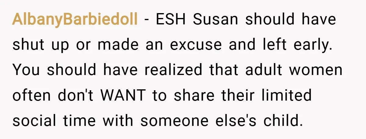 AlbanyBarbiedoll − ESH Susan should have shut up or made an excuse and left early. You should have realized that adult women often don't WANT to share their limited social...