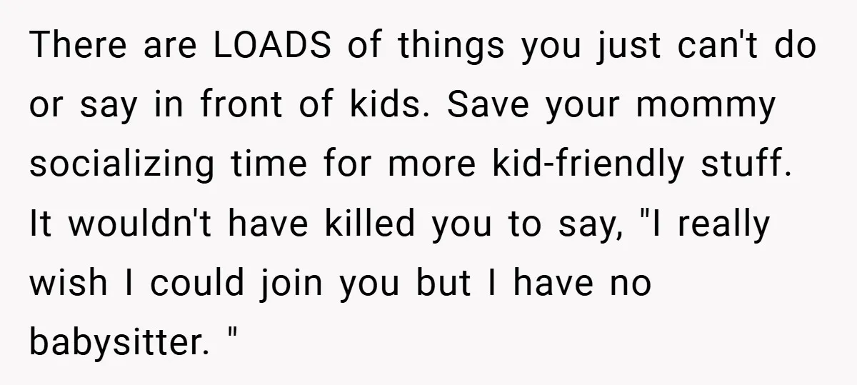 There are LOADS of things you just can't do or say in front of kids. Save your mommy socializing time for more kid-friendly stuff. It wouldn't have killed you to...