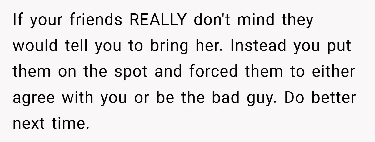 If your friends REALLY don't mind they would tell you to bring her. Instead you put them on the spot and forced them to either agree with you or be...