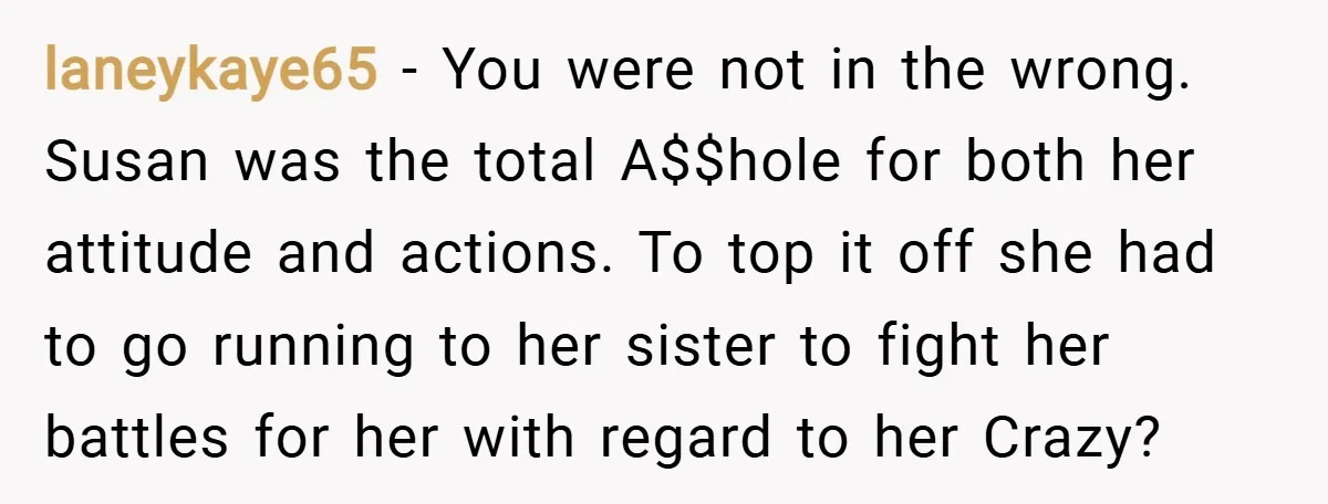 laneykaye65 − You were not in the wrong. Susan was the total A$$hole for both her attitude and actions. To top it off she had to go running to her...