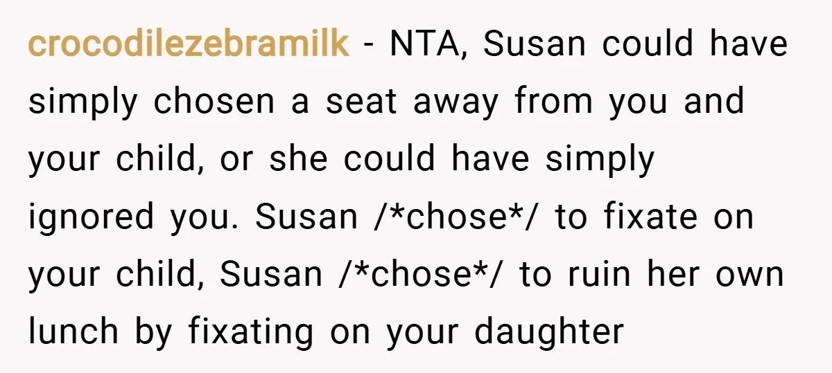 crocodilezebramilk − NTA, Susan could have simply chosen a seat away from you and your child, or she could have simply ignored you. Susan /*chose*/ to fixate on your child,...