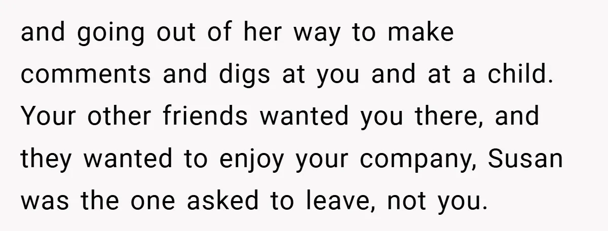 and going out of her way to make comments and digs at you and at a child. Your other friends wanted you there, and they wanted to enjoy your company,...