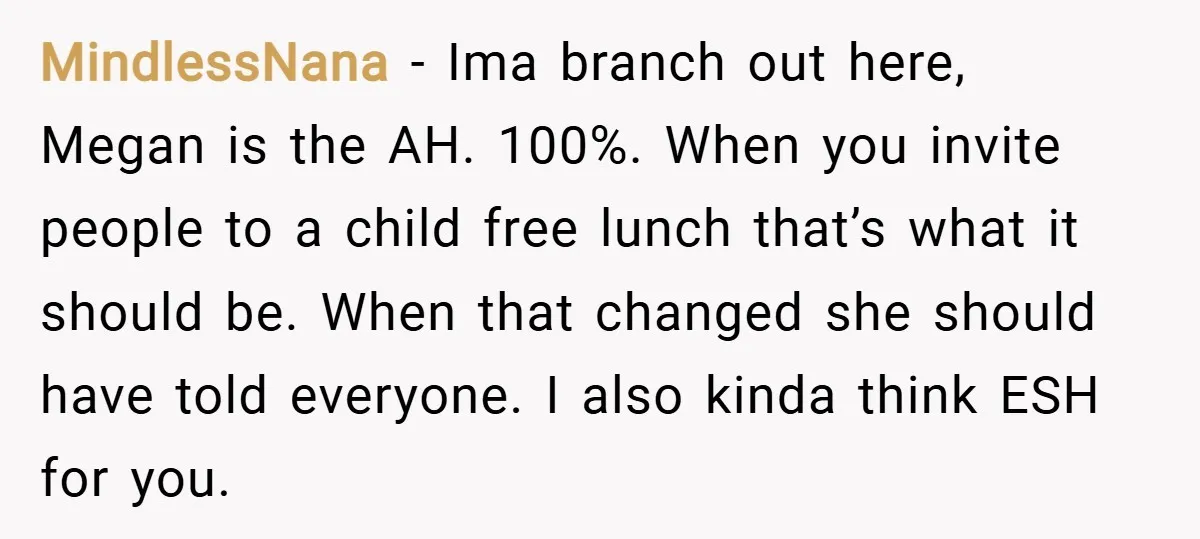 MindlessNana − Ima branch out here, Megan is the AH. 100%. When you invite people to a child free lunch that’s what it should be. When that changed she should...