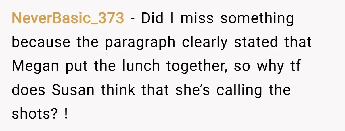 NeverBasic_373 − Did I miss something because the paragraph clearly stated that Megan put the lunch together, so why tf does Susan think that she’s calling the shots? !