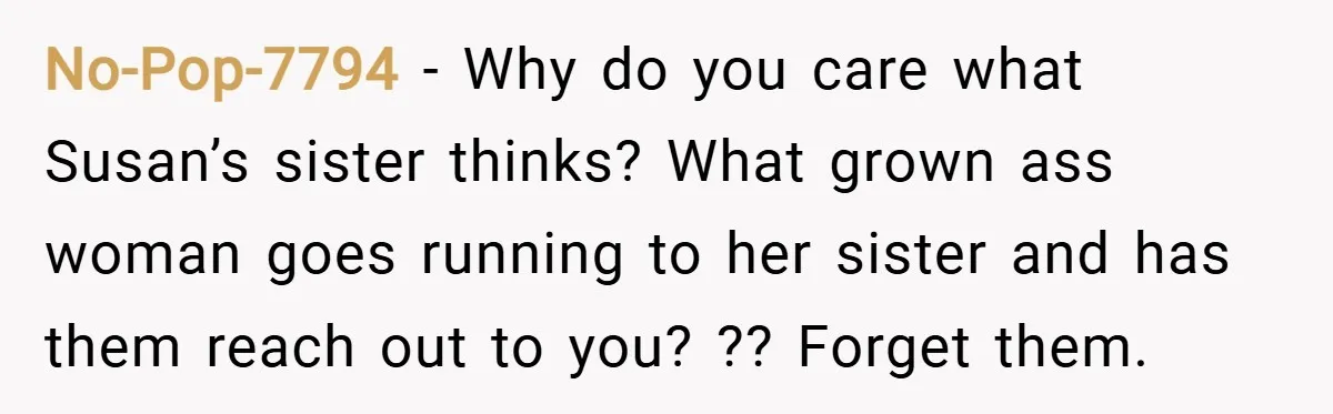 No-Pop-7794 − Why do you care what Susan’s sister thinks? What grown ass woman goes running to her sister and has them reach out to you? ?? Forget them.