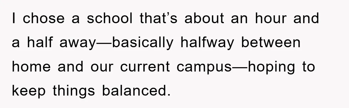 I chose a school that’s about an hour and a half away—basically halfway between home and our current campus—hoping to keep things balanced.