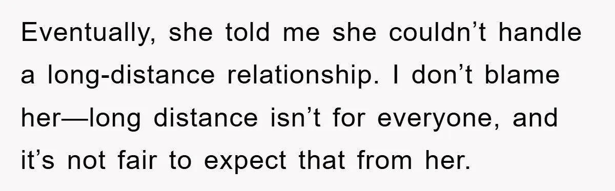 Eventually, she told me she couldn’t handle a long-distance relationship. I don’t blame her—long distance isn’t for everyone, and it’s not fair to expect that from her.