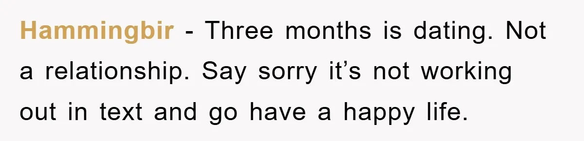 Hammingbir − Three months is dating. Not a relationship. Say sorry it’s not working out in text and go have a happy life.