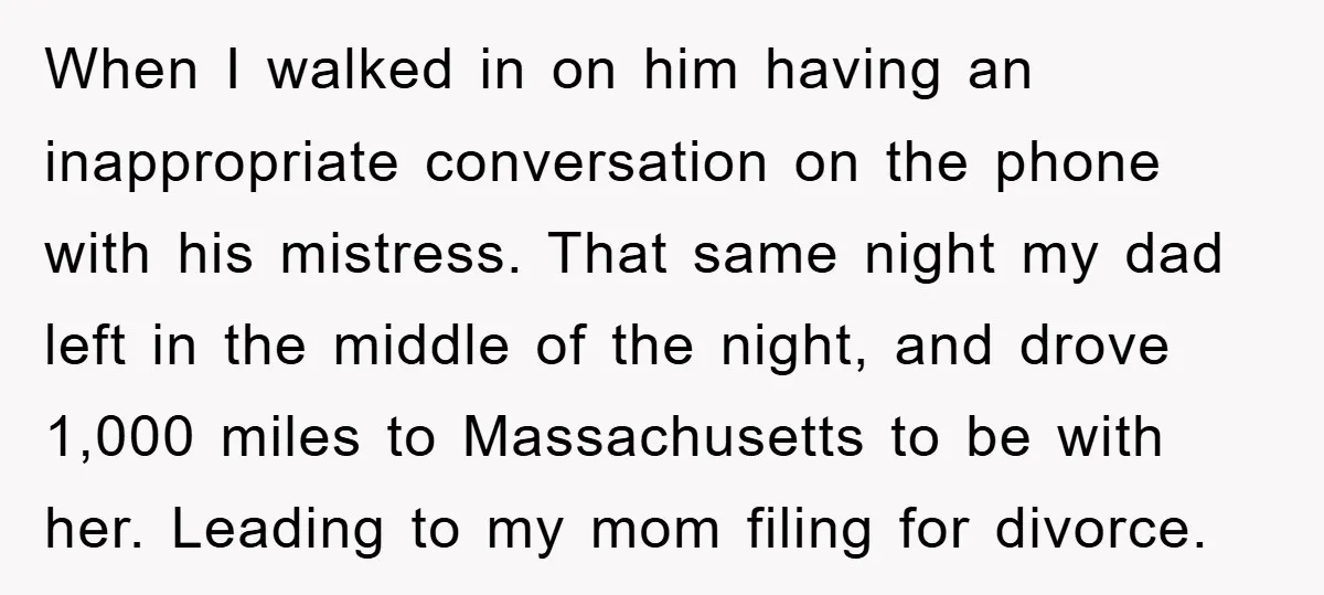 When I walked in on him having an inappropriate conversation on the phone with his mistress. That same night my dad left in the middle of the night, and drove...
