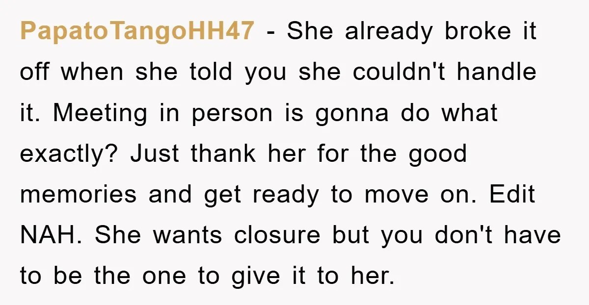 PapatoTangoHH47 − She already broke it off when she told you she couldn't handle it. Meeting in person is gonna do what exactly? Just thank her for the good memories...
