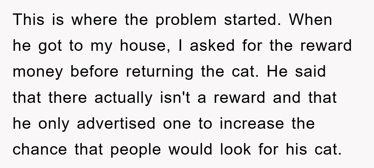This is where the problem started. When he got to my house, I asked for the reward money before returning the cat. He said that there actually isn't a reward...