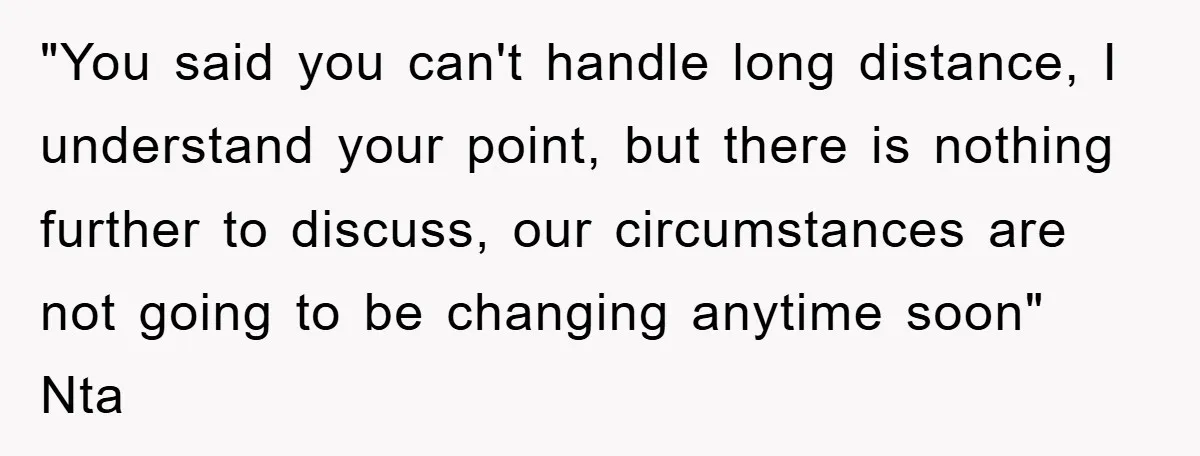 "You said you can't handle long distance, I understand your point, but there is nothing further to discuss, our circumstances are not going to be changing anytime soon" Nta