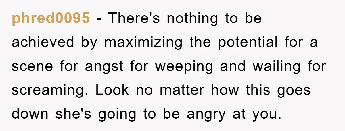 phred0095 − There's nothing to be achieved by maximizing the potential for a scene for angst for weeping and wailing for screaming. Look no matter how this goes down she's...
