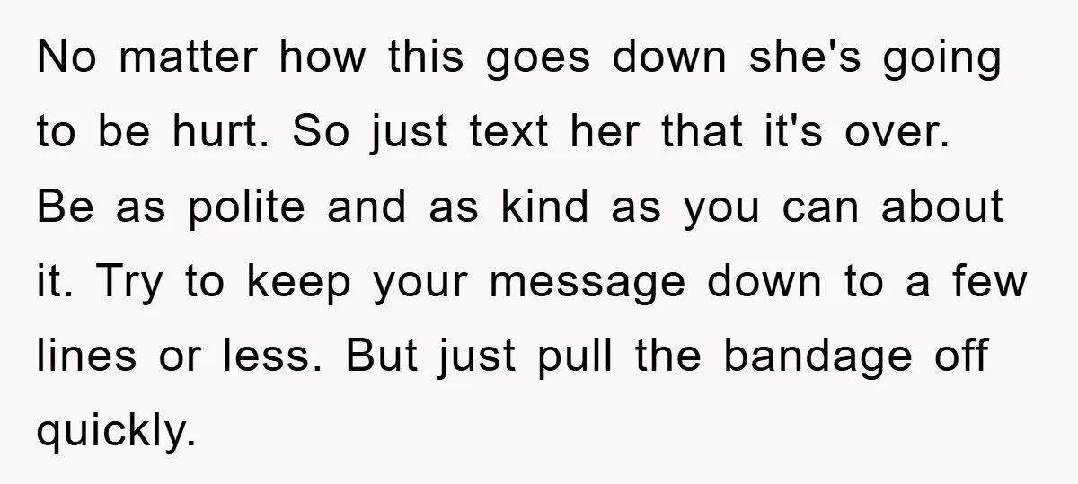 No matter how this goes down she's going to be hurt. So just text her that it's over. Be as polite and as kind as you can about it. Try...