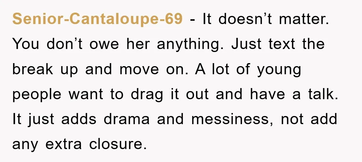 Senior-Cantaloupe-69 − It doesn’t matter. You don’t owe her anything. Just text the break up and move on. A lot of young people want to drag it out and have...