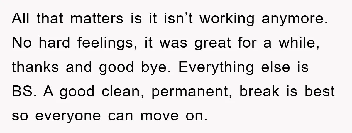 All that matters is it isn’t working anymore. No hard feelings, it was great for a while, thanks and good bye. Everything else is BS. A good clean, permanent, break...