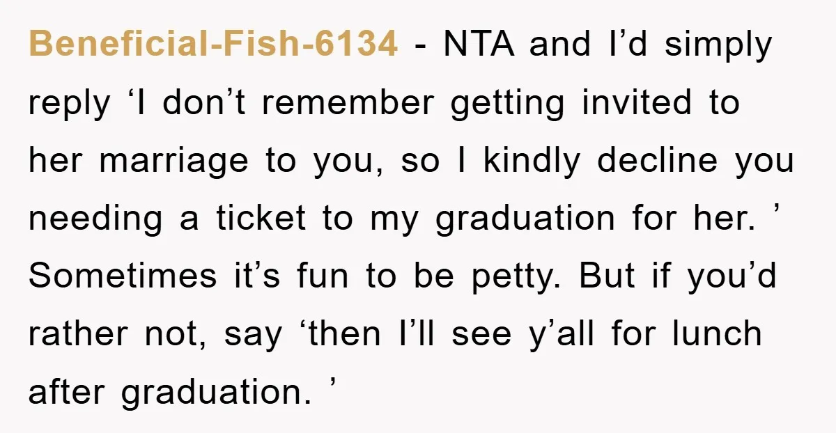 Beneficial-Fish-6134 − NTA and I’d simply reply ‘I don’t remember getting invited to her marriage to you, so I kindly decline you needing a ticket to my graduation for her....