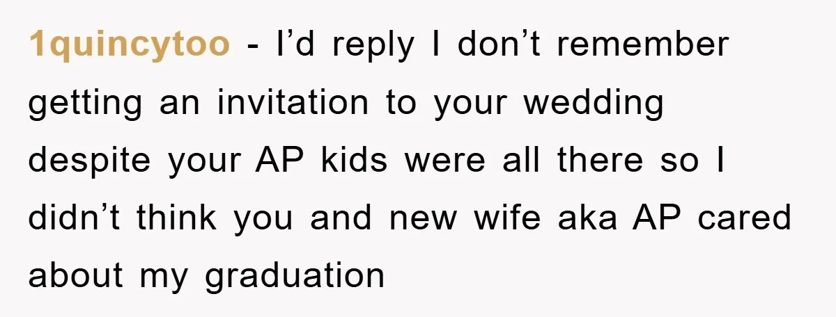 1quincytoo − I’d reply I don’t remember getting an invitation to your wedding despite your AP kids were all there so I didn’t think you and new wife aka AP...
