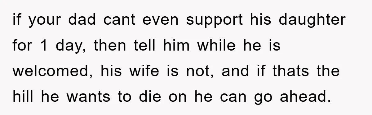 if your dad cant even support his daughter for 1 day, then tell him while he is welcomed, his wife is not, and if thats the hill he wants to...