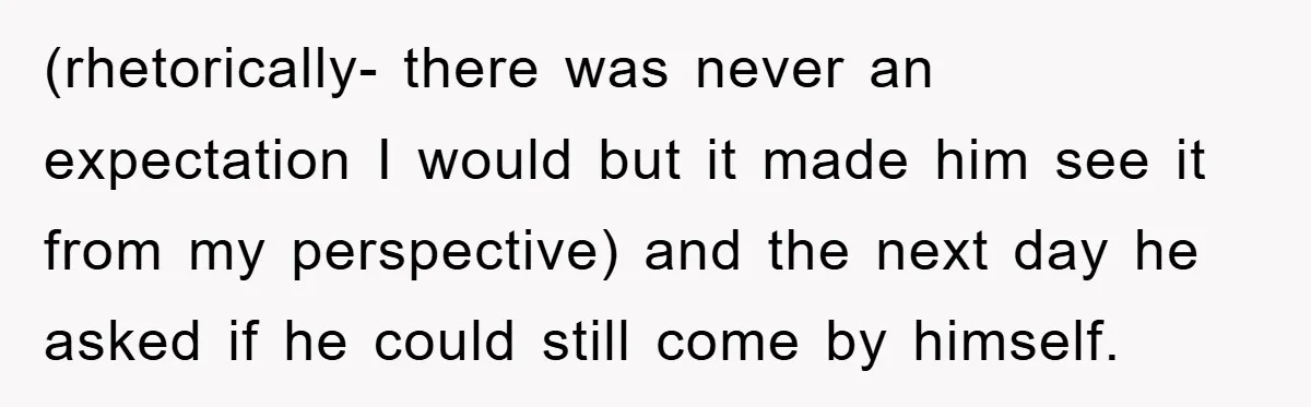 (rhetorically- there was never an expectation I would but it made him see it from my perspective) and the next day he asked if he could still come by himself.