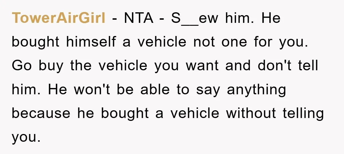 TowerAirGirl - NTA - S__ew him. He bought himself a vehicle not one for you. Go buy the vehicle you want and don't tell him. He won't be able to...