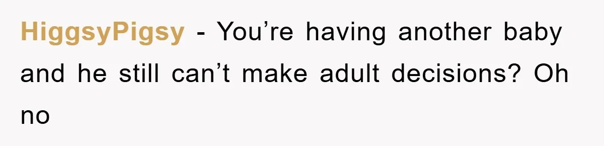 HiggsyPigsy - You’re having another baby and he still can’t make adult decisions? Oh no