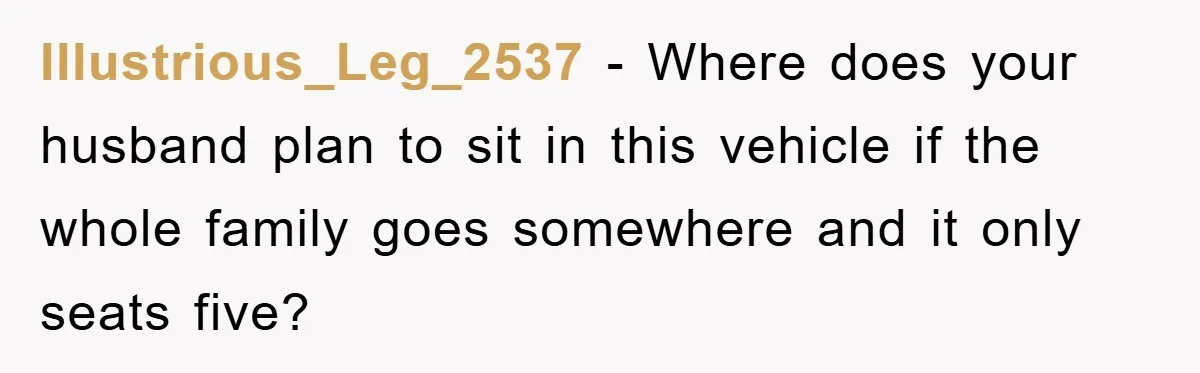Illustrious_Leg_2537 - Where does your husband plan to sit in this vehicle if the whole family goes somewhere and it only seats five?